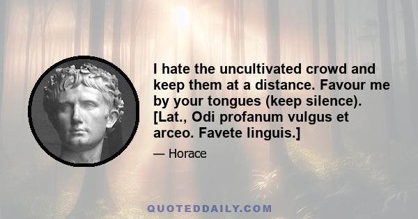 I hate the uncultivated crowd and keep them at a distance. Favour me by your tongues (keep silence). [Lat., Odi profanum vulgus et arceo. Favete linguis.]