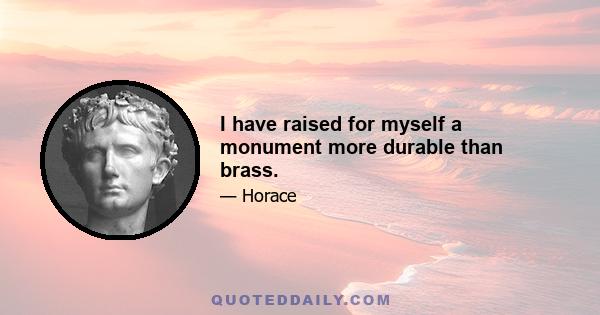 I have raised for myself a monument more durable than brass.