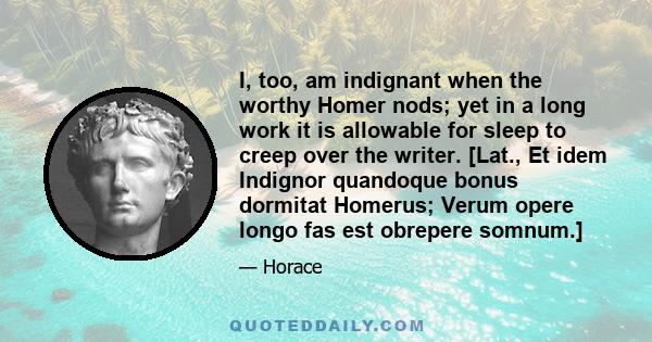 I, too, am indignant when the worthy Homer nods; yet in a long work it is allowable for sleep to creep over the writer. [Lat., Et idem Indignor quandoque bonus dormitat Homerus; Verum opere longo fas est obrepere