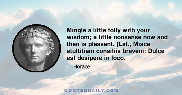 Mingle a little folly with your wisdom; a little nonsense now and then is pleasant. [Lat., Misce stultitiam consiliis brevem: Dulce est desipere in loco.