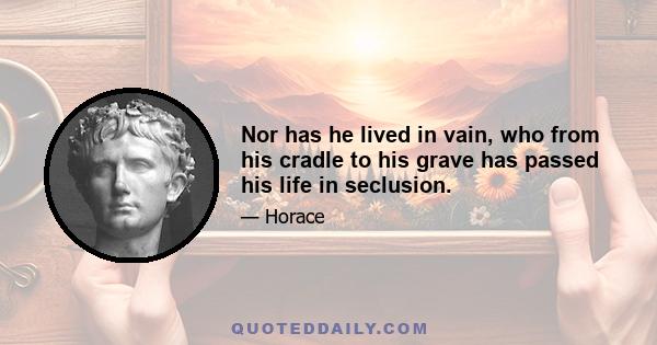 Nor has he lived in vain, who from his cradle to his grave has passed his life in seclusion.