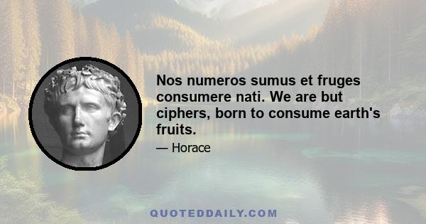 Nos numeros sumus et fruges consumere nati. We are but ciphers, born to consume earth's fruits.