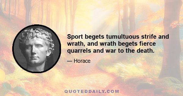 Sport begets tumultuous strife and wrath, and wrath begets fierce quarrels and war to the death.