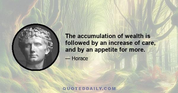 The accumulation of wealth is followed by an increase of care, and by an appetite for more.