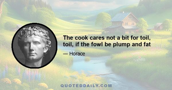 The cook cares not a bit for toil, toil, if the fowl be plump and fat