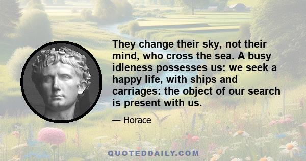 They change their sky, not their mind, who cross the sea. A busy idleness possesses us: we seek a happy life, with ships and carriages: the object of our search is present with us.