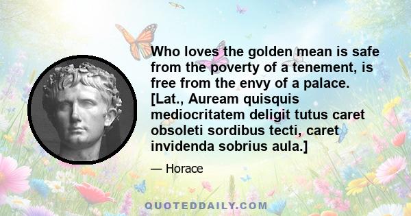 Who loves the golden mean is safe from the poverty of a tenement, is free from the envy of a palace. [Lat., Auream quisquis mediocritatem deligit tutus caret obsoleti sordibus tecti, caret invidenda sobrius aula.]