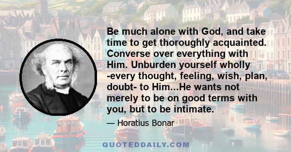 Be much alone with God, and take time to get thoroughly acquainted. Converse over everything with Him. Unburden yourself wholly -every thought, feeling, wish, plan, doubt- to Him...He wants not merely to be on good