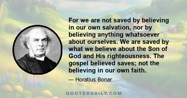 For we are not saved by believing in our own salvation, nor by believing anything whatsoever about ourselves. We are saved by what we believe about the Son of God and His righteousness. The gospel believed saves; not