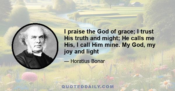 I praise the God of grace; I trust His truth and might; He calls me His, I call Him mine. My God, my joy and light