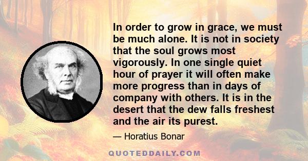 In order to grow in grace, we must be much alone. It is not in society that the soul grows most vigorously. In one single quiet hour of prayer it will often make more progress than in days of company with others. It is