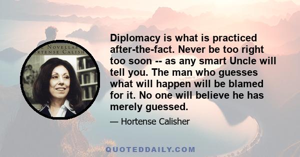 Diplomacy is what is practiced after-the-fact. Never be too right too soon -- as any smart Uncle will tell you. The man who guesses what will happen will be blamed for it. No one will believe he has merely guessed.