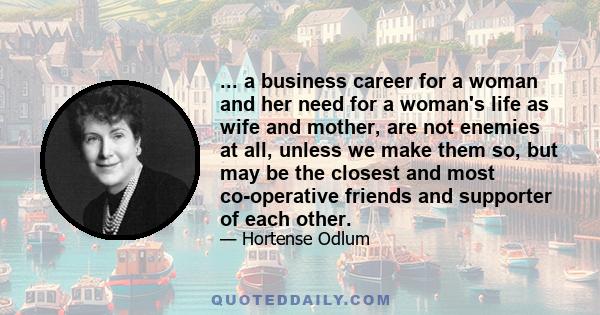 ... a business career for a woman and her need for a woman's life as wife and mother, are not enemies at all, unless we make them so, but may be the closest and most co-operative friends and supporter of each other.