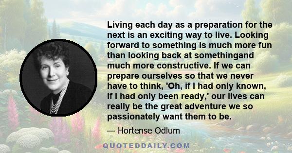 Living each day as a preparation for the next is an exciting way to live. Looking forward to something is much more fun than looking back at somethingand much more constructive. If we can prepare ourselves so that we