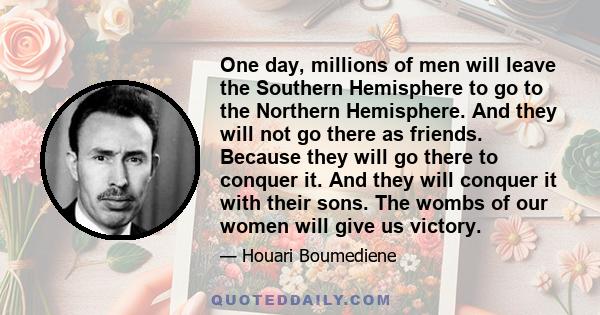 One day, millions of men will leave the Southern Hemisphere to go to the Northern Hemisphere. And they will not go there as friends. Because they will go there to conquer it. And they will conquer it with their sons.