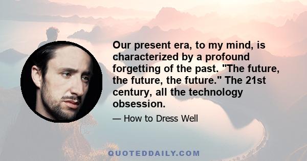 Our present era, to my mind, is characterized by a profound forgetting of the past. The future, the future, the future. The 21st century, all the technology obsession.