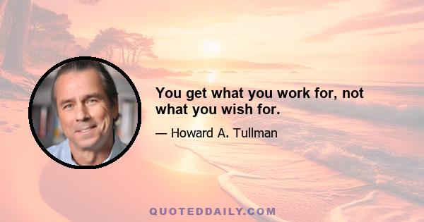 You get what you work for, not what you wish for.