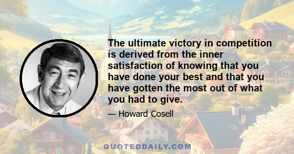 The ultimate victory in competition is derived from the inner satisfaction of knowing that you have done your best and that you have gotten the most out of what you had to give.