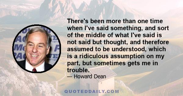 There's been more than one time when I've said something, and sort of the middle of what I've said is not said but thought, and therefore assumed to be understood, which is a ridiculous assumption on my part, but