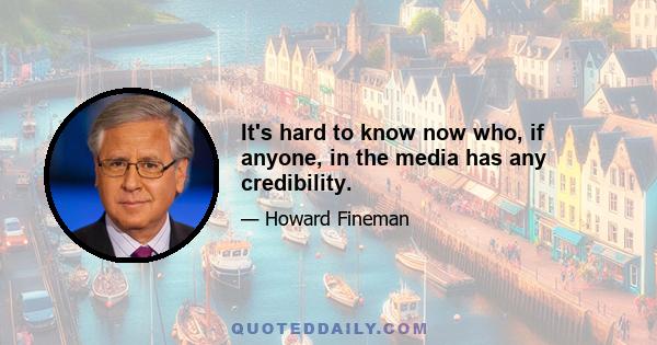 It's hard to know now who, if anyone, in the media has any credibility.