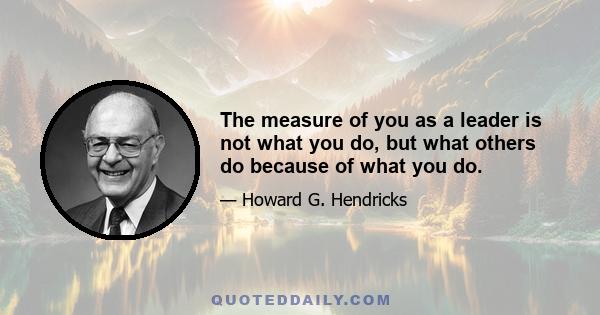 The measure of you as a leader is not what you do, but what others do because of what you do.