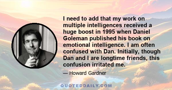 I need to add that my work on multiple intelligences received a huge boost in 1995 when Daniel Goleman published his book on emotional intelligence. I am often confused with Dan. Initially, though Dan and I are longtime 