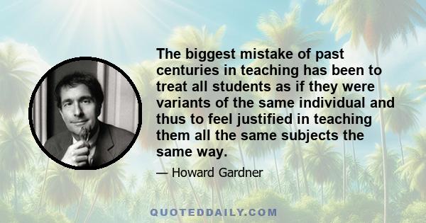 The biggest mistake of past centuries in teaching has been to treat all students as if they were variants of the same individual and thus to feel justified in teaching them all the same subjects the same way.