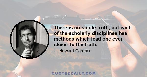 There is no single truth, but each of the scholarly disciplines has methods which lead one ever closer to the truth.