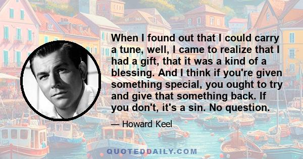 When I found out that I could carry a tune, well, I came to realize that I had a gift, that it was a kind of a blessing. And I think if you're given something special, you ought to try and give that something back. If