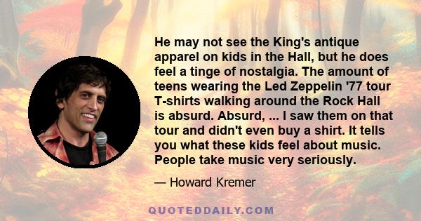 He may not see the King's antique apparel on kids in the Hall, but he does feel a tinge of nostalgia. The amount of teens wearing the Led Zeppelin '77 tour T-shirts walking around the Rock Hall is absurd. Absurd, ... I