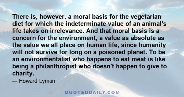 There is, however, a moral basis for the vegetarian diet for which the indeterminate value of an animal's life takes on irrelevance. And that moral basis is a concern for the environment, a value as absolute as the