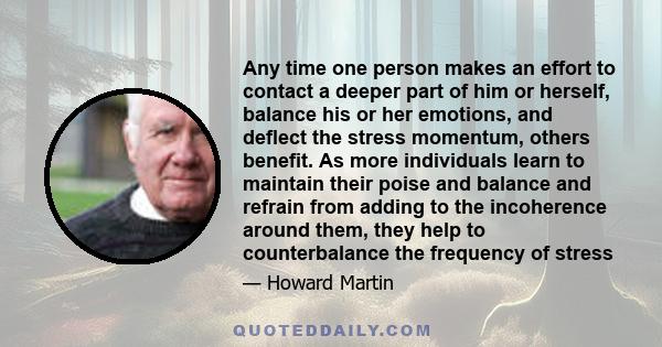 Any time one person makes an effort to contact a deeper part of him or herself, balance his or her emotions, and deflect the stress momentum, others benefit. As more individuals learn to maintain their poise and balance 