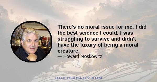 There's no moral issue for me. I did the best science I could. I was struggling to survive and didn't have the luxury of being a moral creature.