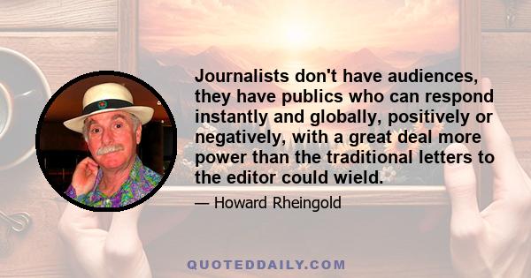 Journalists don't have audiences, they have publics who can respond instantly and globally, positively or negatively, with a great deal more power than the traditional letters to the editor could wield.