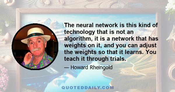 The neural network is this kind of technology that is not an algorithm, it is a network that has weights on it, and you can adjust the weights so that it learns. You teach it through trials.
