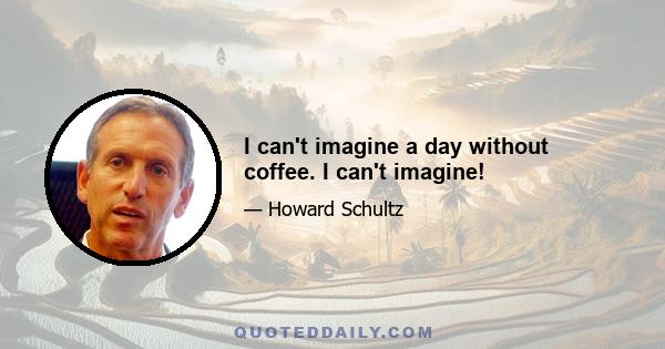 I can't imagine a day without coffee. I can't imagine!