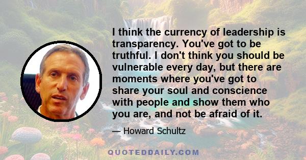 I think the currency of leadership is transparency. You've got to be truthful. I don't think you should be vulnerable every day, but there are moments where you've got to share your soul and conscience with people and