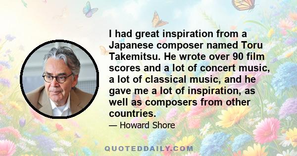 I had great inspiration from a Japanese composer named Toru Takemitsu. He wrote over 90 film scores and a lot of concert music, a lot of classical music, and he gave me a lot of inspiration, as well as composers from