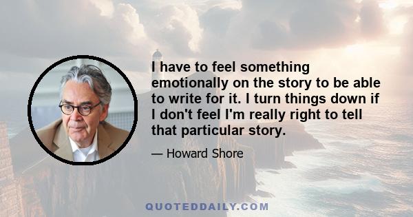 I have to feel something emotionally on the story to be able to write for it. I turn things down if I don't feel I'm really right to tell that particular story.