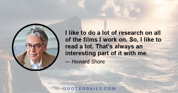 I like to do a lot of research on all of the films I work on. So, I like to read a lot. That's always an interesting part of it with me.