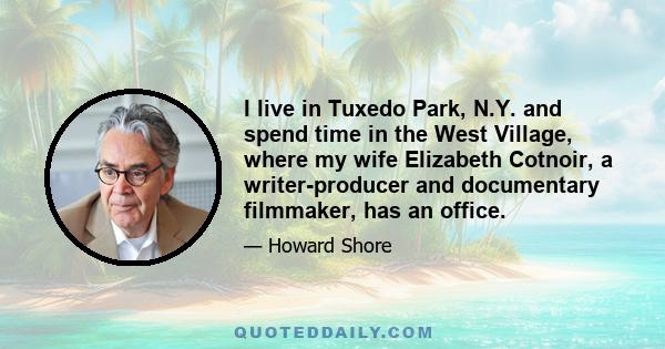 I live in Tuxedo Park, N.Y. and spend time in the West Village, where my wife Elizabeth Cotnoir, a writer-producer and documentary filmmaker, has an office.