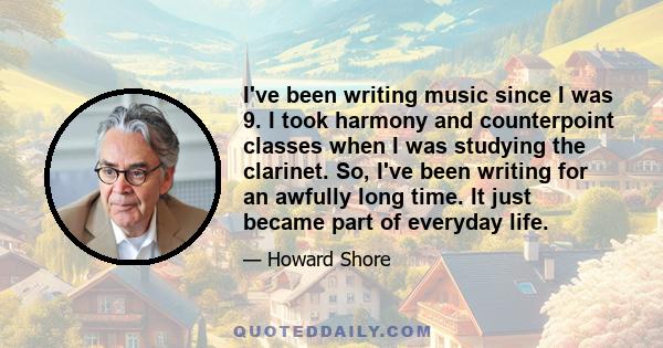 I've been writing music since I was 9. I took harmony and counterpoint classes when I was studying the clarinet. So, I've been writing for an awfully long time. It just became part of everyday life.