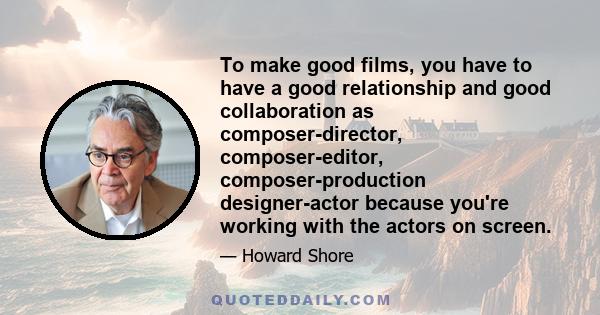 To make good films, you have to have a good relationship and good collaboration as composer-director, composer-editor, composer-production designer-actor because you're working with the actors on screen.