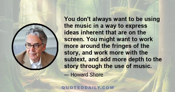 You don't always want to be using the music in a way to express ideas inherent that are on the screen. You might want to work more around the fringes of the story, and work more with the subtext, and add more depth to