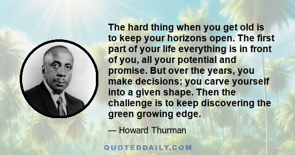 The hard thing when you get old is to keep your horizons open. The first part of your life everything is in front of you, all your potential and promise. But over the years, you make decisions; you carve yourself into a 