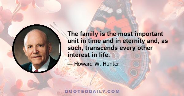 The family is the most important unit in time and in eternity and, as such, transcends every other interest in life.