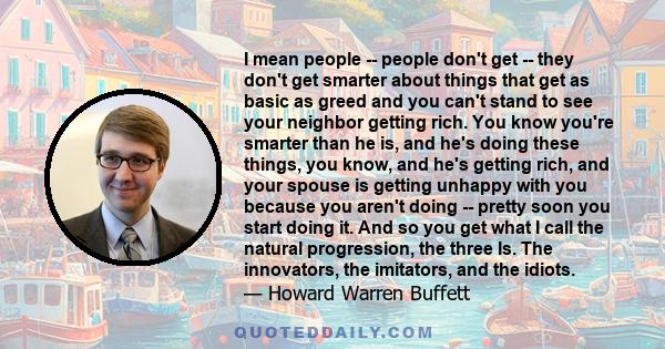 I mean people -- people don't get -- they don't get smarter about things that get as basic as greed and you can't stand to see your neighbor getting rich. You know you're smarter than he is, and he's doing these things, 