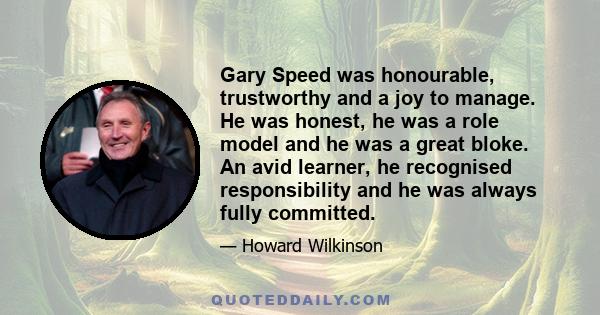 Gary Speed was honourable, trustworthy and a joy to manage. He was honest, he was a role model and he was a great bloke. An avid learner, he recognised responsibility and he was always fully committed.