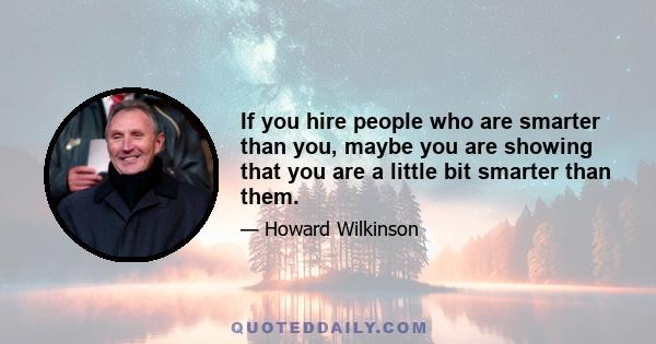 If you hire people who are smarter than you, maybe you are showing that you are a little bit smarter than them.