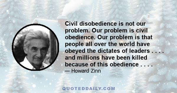 Civil disobedience is not our problem. Our problem is civil obedience. Our problem is that people all over the world have obeyed the dictates of leaders…and millions have been killed because of this obedience…Our